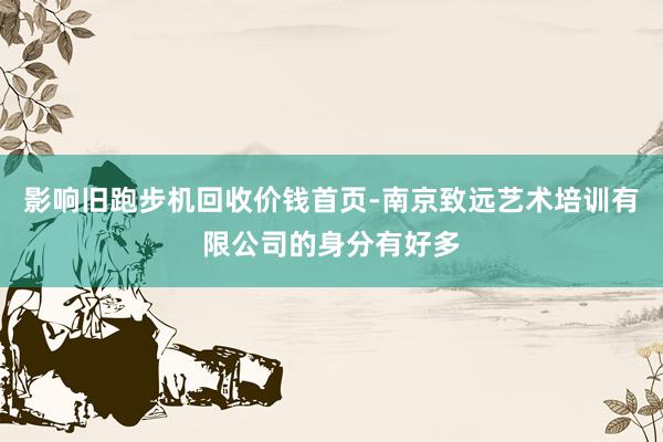影响旧跑步机回收价钱首页-南京致远艺术培训有限公司的身分有好多